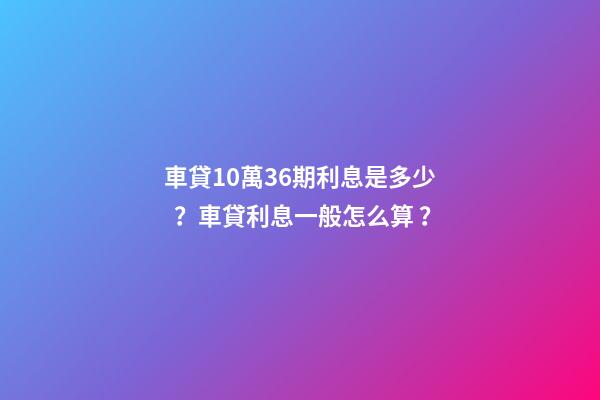 車貸10萬36期利息是多少？車貸利息一般怎么算？